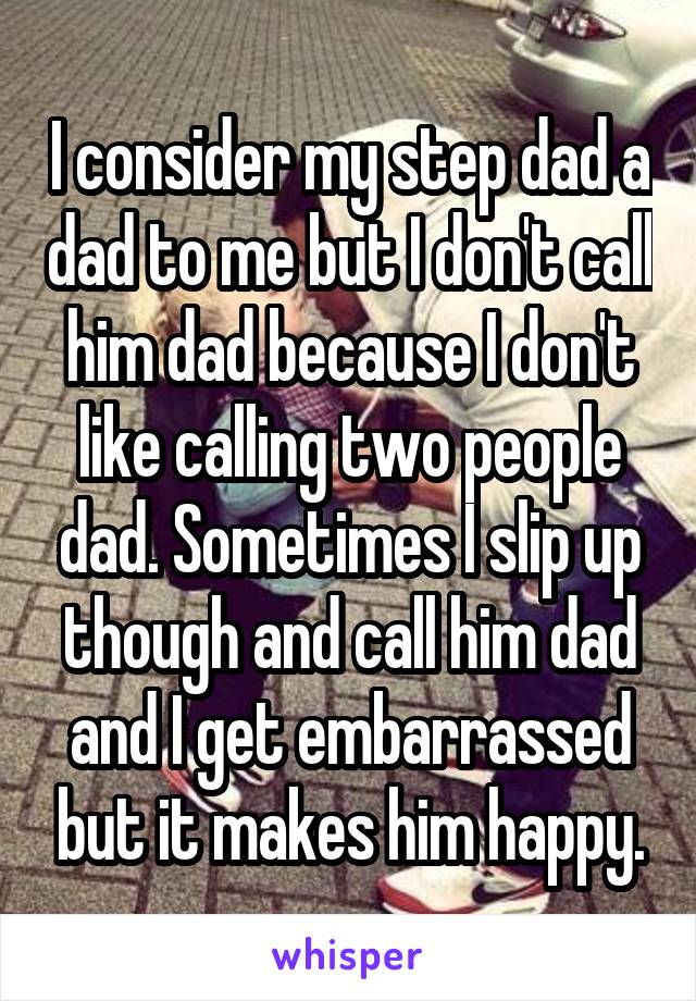 I consider my step dad a dad to me but I don't call him dad because I don't like calling two people dad. Sometimes I slip up though and call him dad and I get embarrassed but it makes him happy.