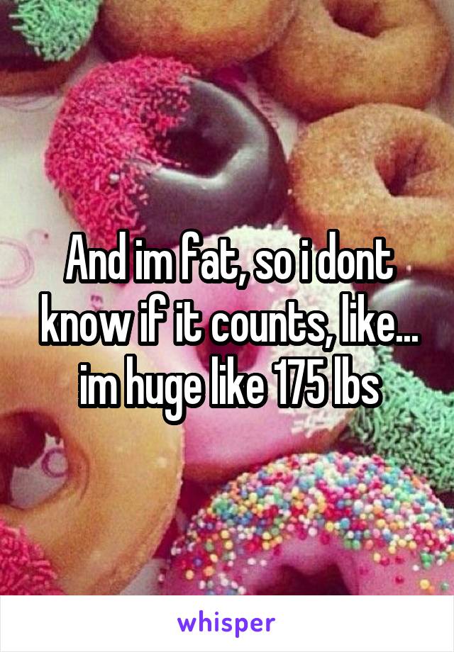 And im fat, so i dont know if it counts, like... im huge like 175 lbs