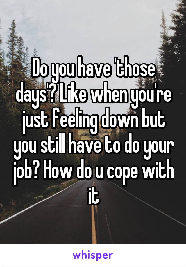 Do you have 'those days'? Like when you're just feeling down but you still have to do your job? How do u cope with it