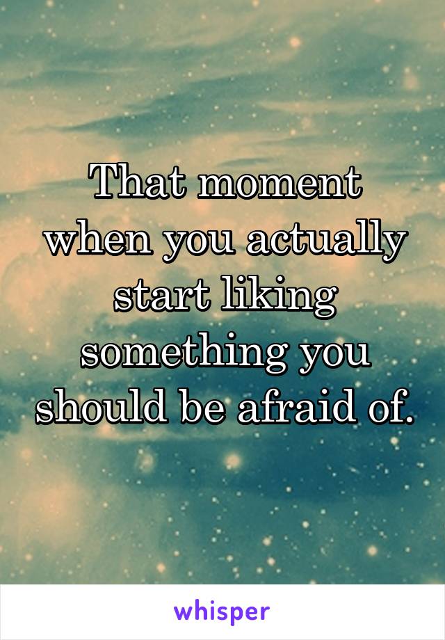 That moment when you actually start liking something you should be afraid of. 
