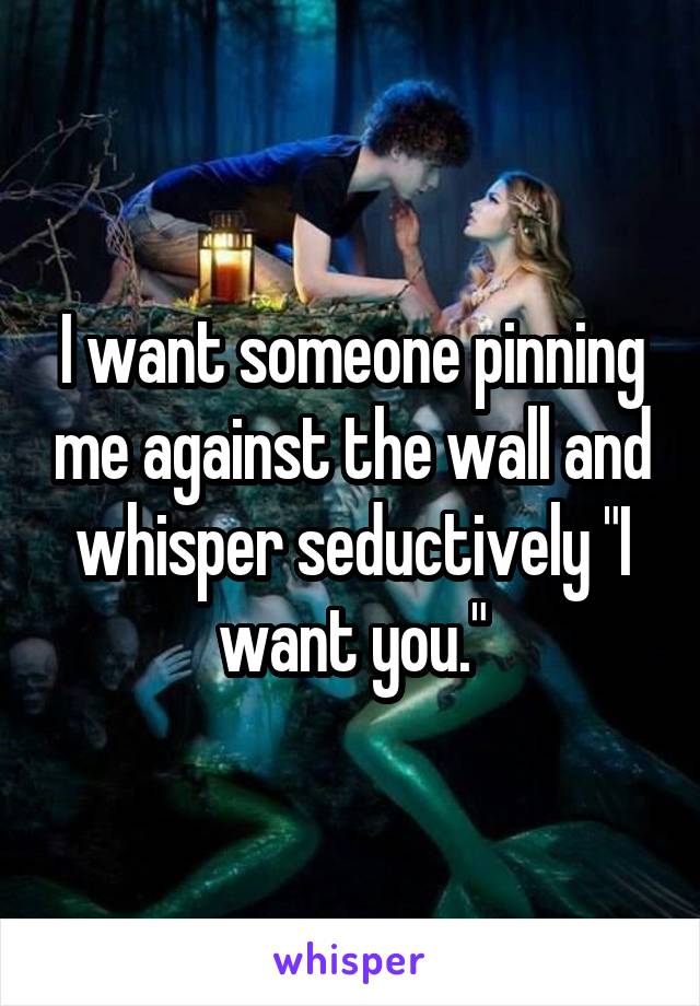 I want someone pinning me against the wall and whisper seductively "I want you."
