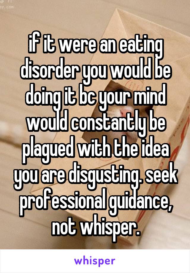 if it were an eating disorder you would be doing it bc your mind would constantly be plagued with the idea you are disgusting. seek professional guidance, not whisper.