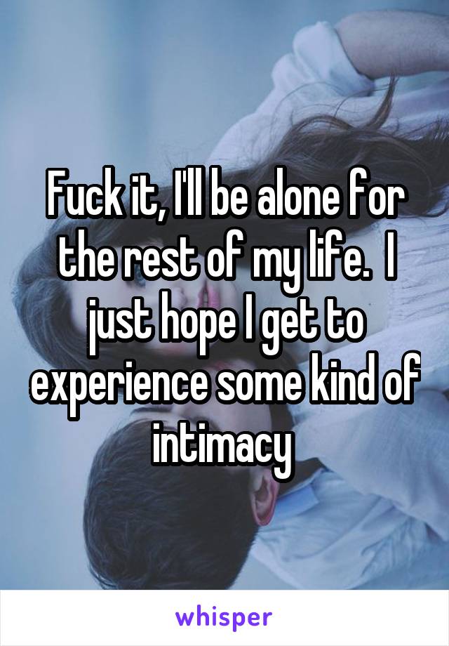 Fuck it, I'll be alone for the rest of my life.  I just hope I get to experience some kind of intimacy 