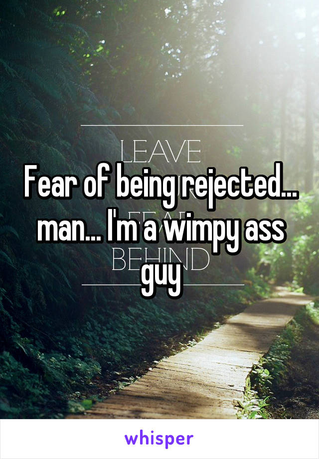 Fear of being rejected... man... I'm a wimpy ass guy