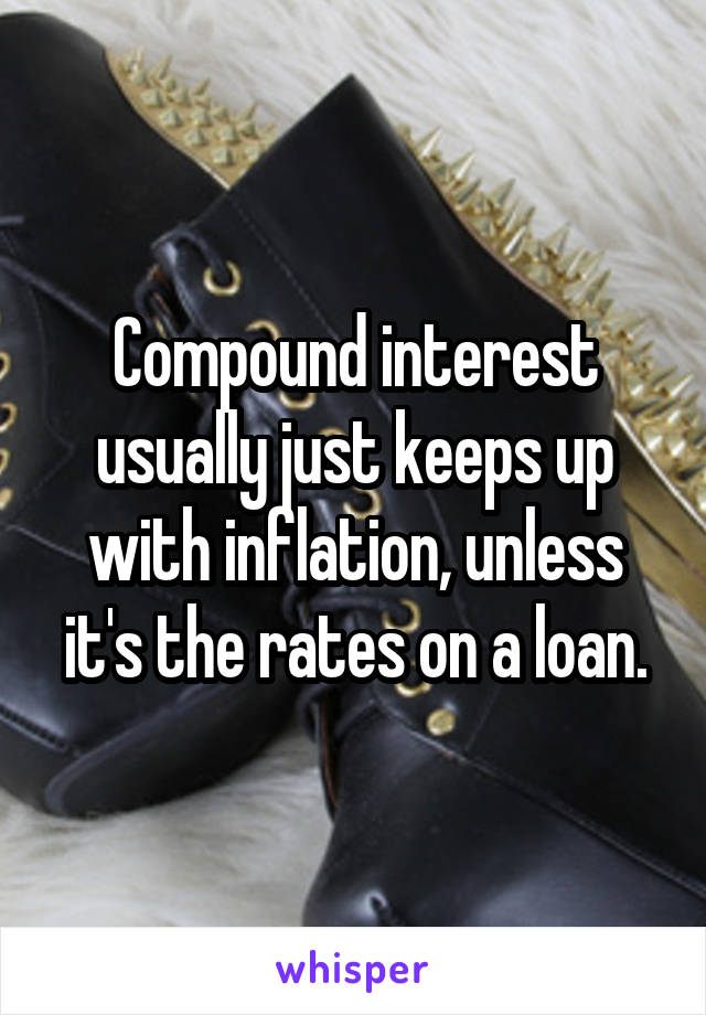 Compound interest usually just keeps up with inflation, unless it's the rates on a loan.
