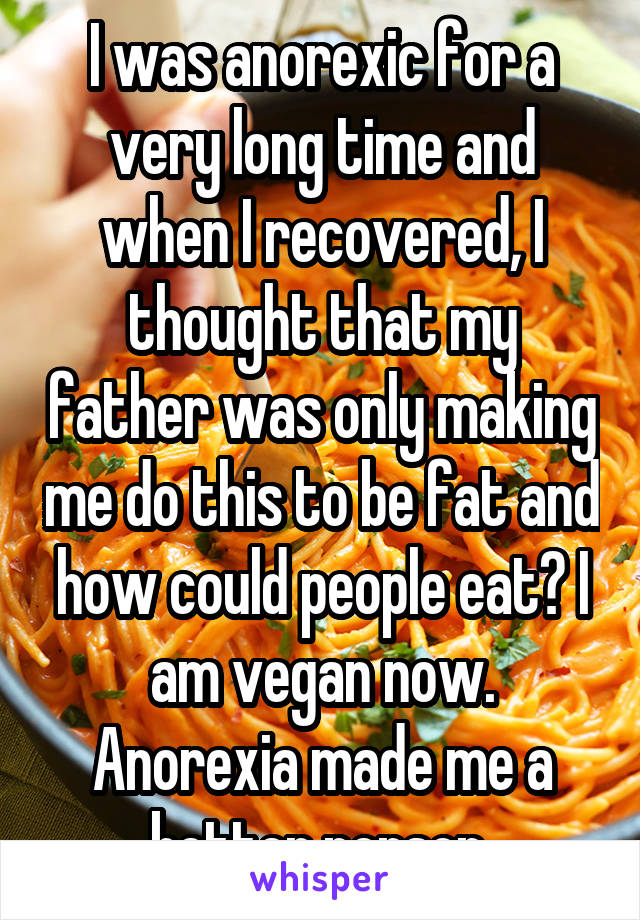 I was anorexic for a very long time and when I recovered, I thought that my father was only making me do this to be fat and how could people eat? I am vegan now. Anorexia made me a better person.