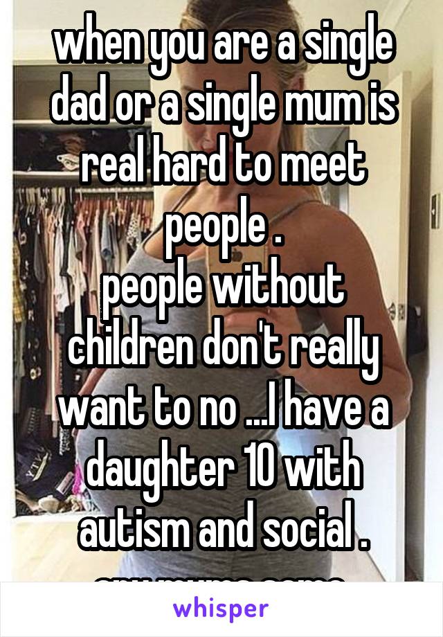 when you are a single dad or a single mum is real hard to meet people .
people without children don't really want to no ...I have a daughter 10 with autism and social .
any mums same 