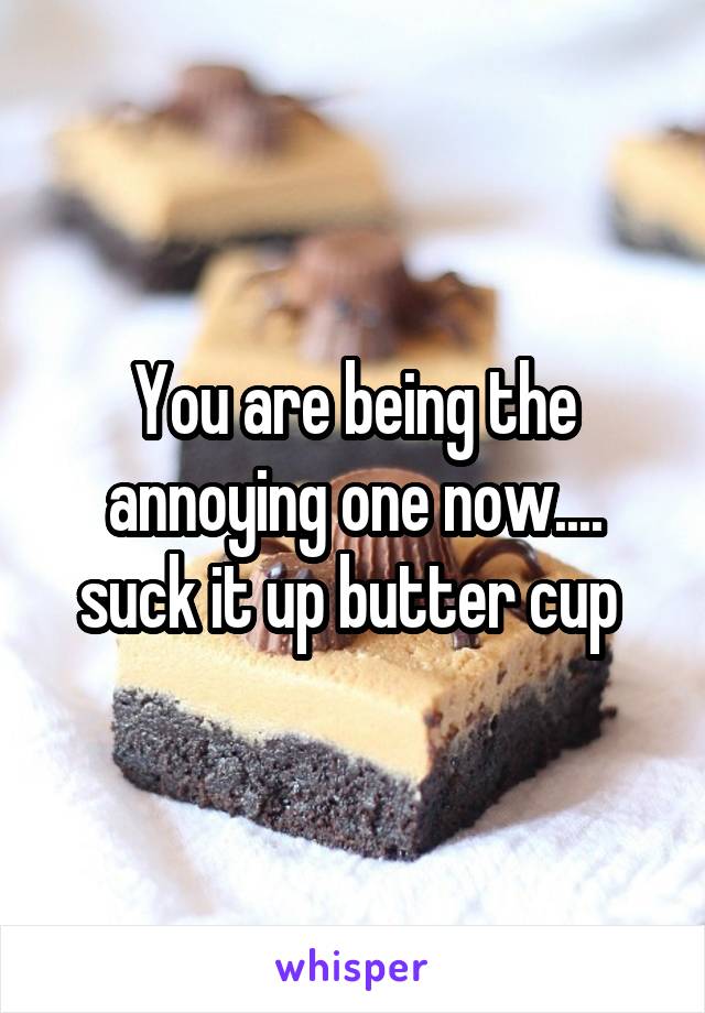 You are being the annoying one now.... suck it up butter cup 