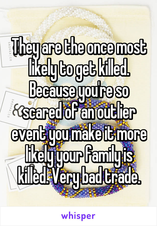 They are the once most likely to get killed. Because you're so scared of an outlier event you make it more likely your family is killed. Very bad trade.