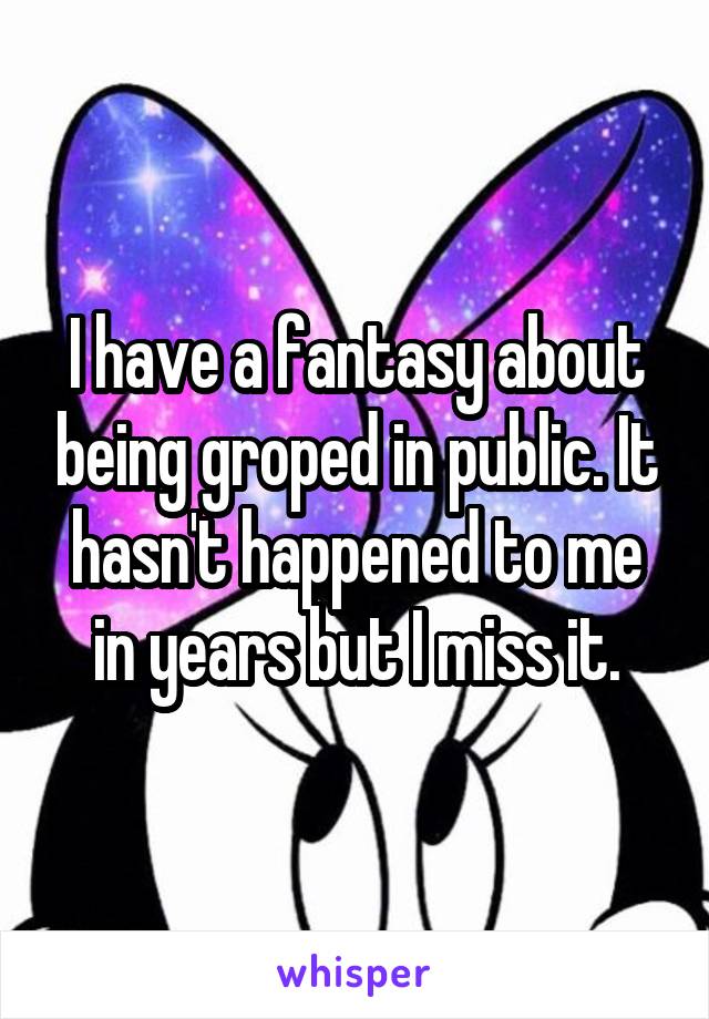 I have a fantasy about being groped in public. It hasn't happened to me in years but I miss it.
