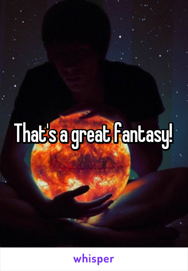 That's a great fantasy! 