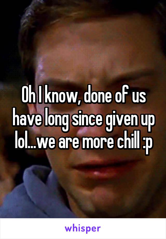 Oh I know, done of us have long since given up lol...we are more chill :p