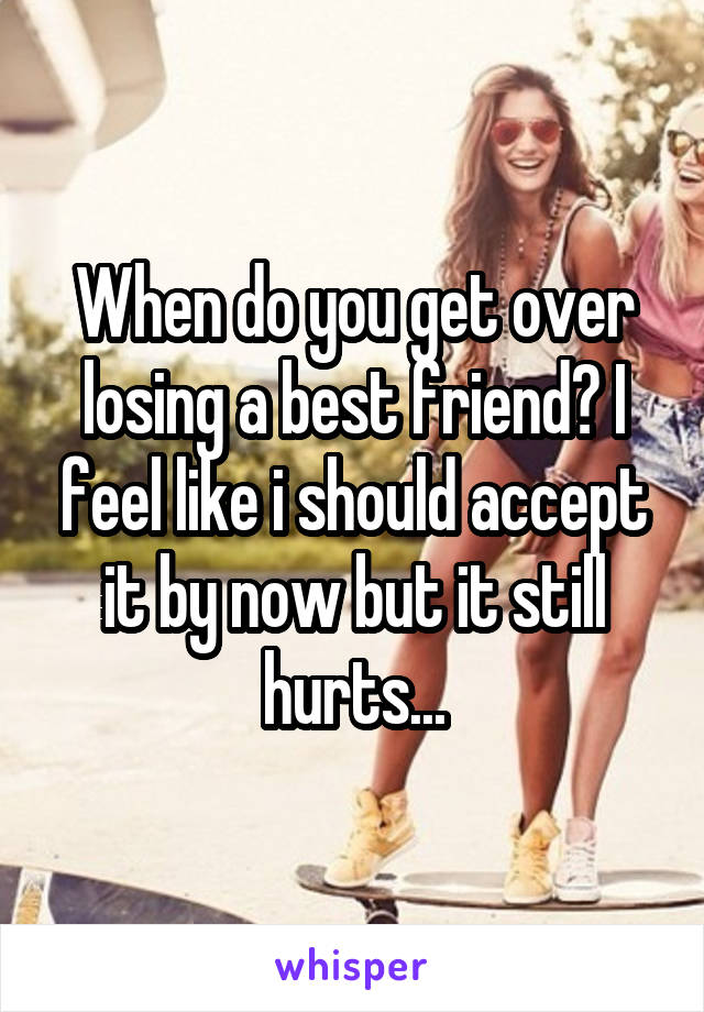 When do you get over losing a best friend? I feel like i should accept it by now but it still hurts...