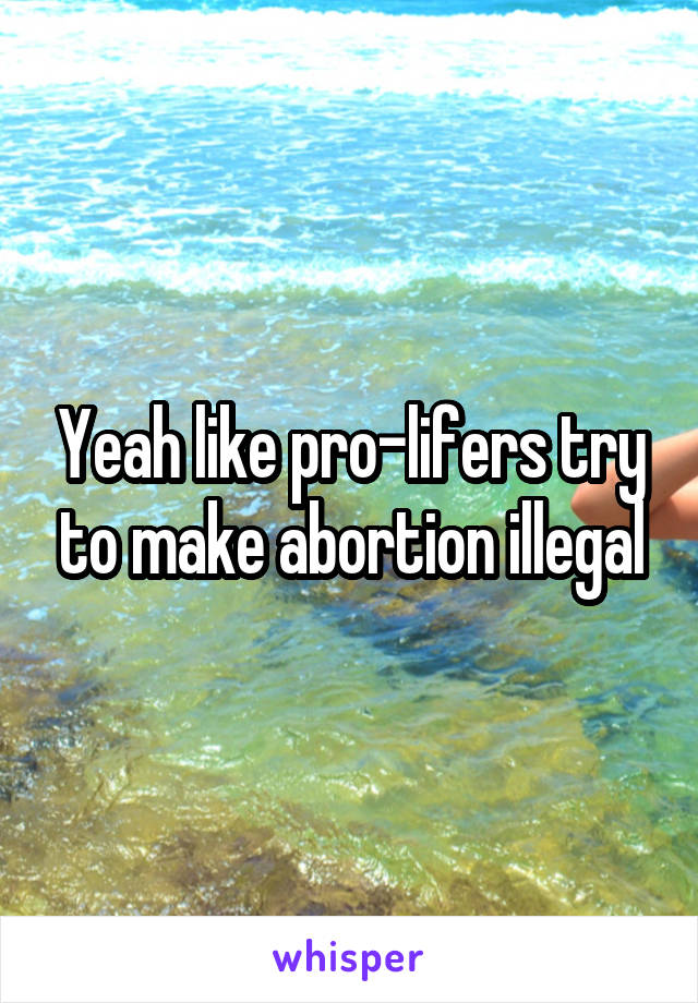 Yeah like pro-lifers try to make abortion illegal