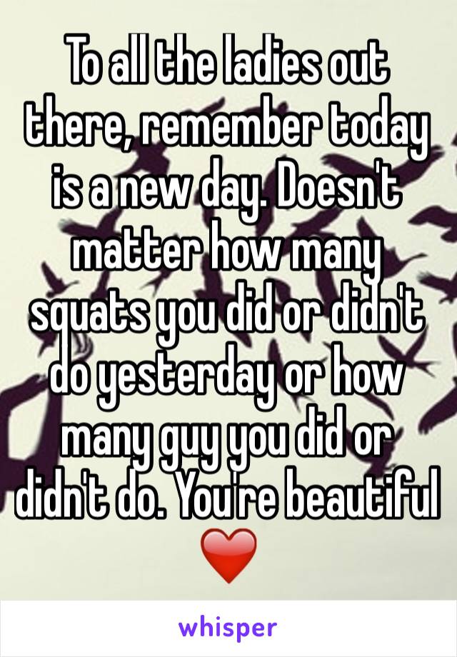 To all the ladies out there, remember today is a new day. Doesn't matter how many squats you did or didn't do yesterday or how many guy you did or didn't do. You're beautiful ❤️