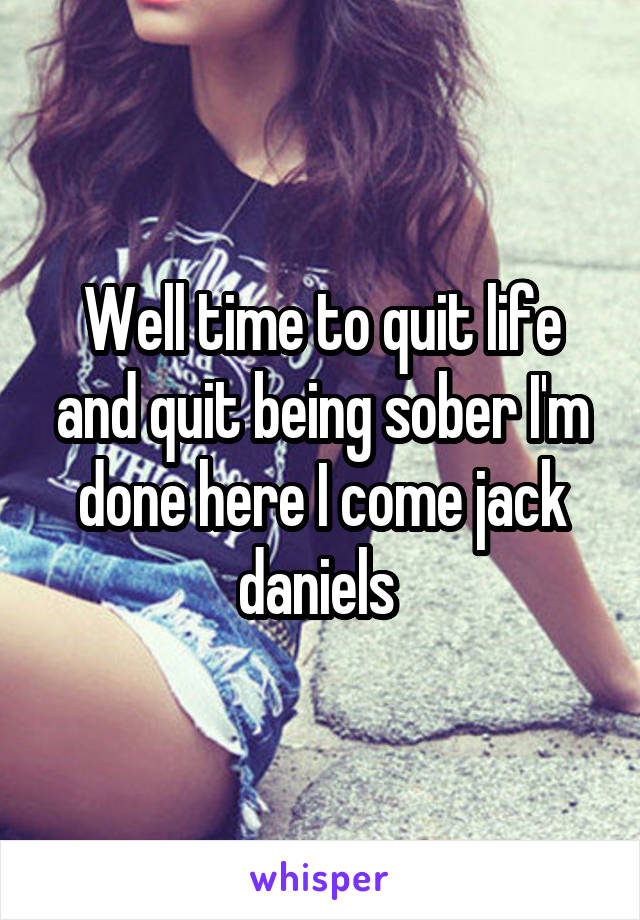 Well time to quit life and quit being sober I'm done here I come jack daniels 