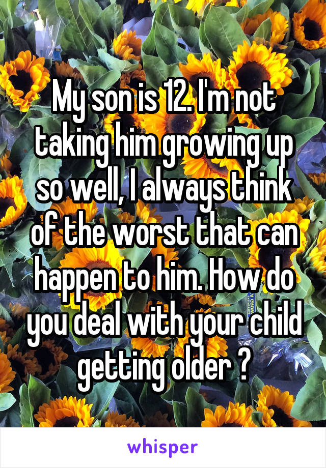 My son is 12. I'm not taking him growing up so well, I always think of the worst that can happen to him. How do you deal with your child getting older ?