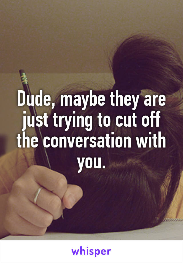 Dude, maybe they are just trying to cut off the conversation with you.