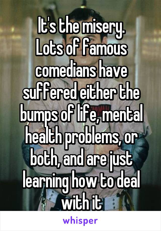 It's the misery.
Lots of famous comedians have suffered either the bumps of life, mental health problems, or both, and are just learning how to deal with it