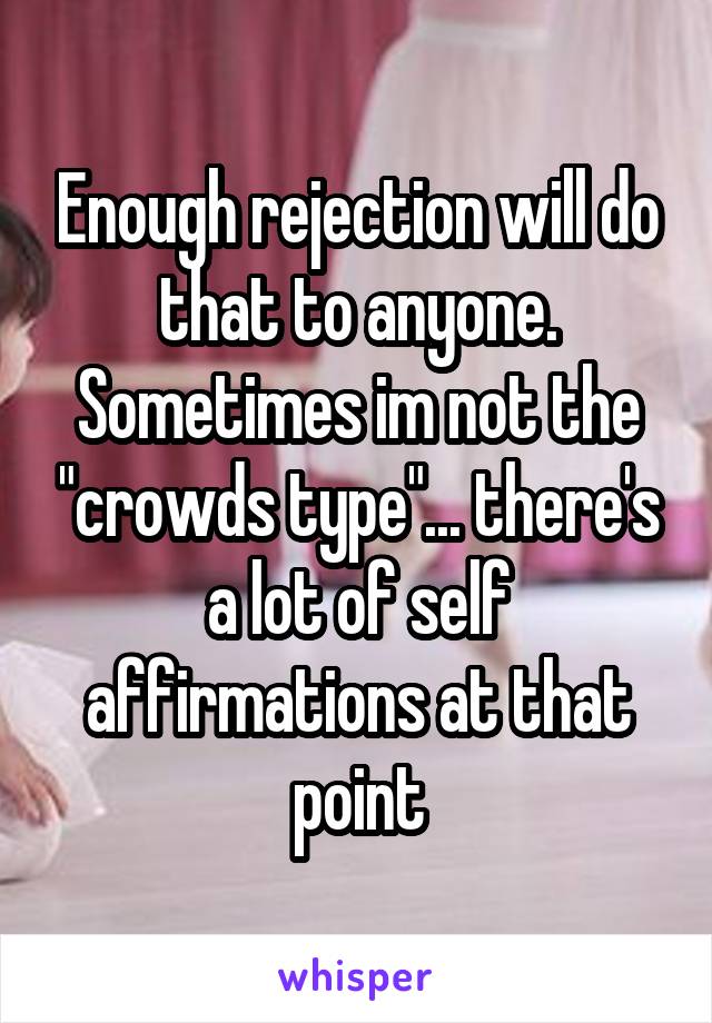 Enough rejection will do that to anyone. Sometimes im not the "crowds type"... there's a lot of self affirmations at that point