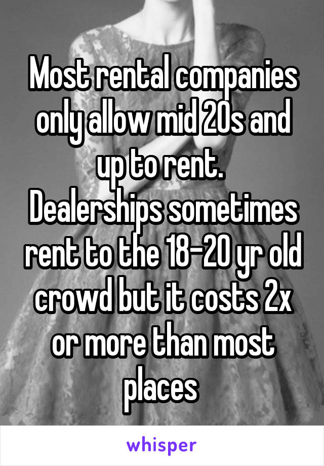 Most rental companies only allow mid 20s and up to rent. 
Dealerships sometimes rent to the 18-20 yr old crowd but it costs 2x or more than most places 