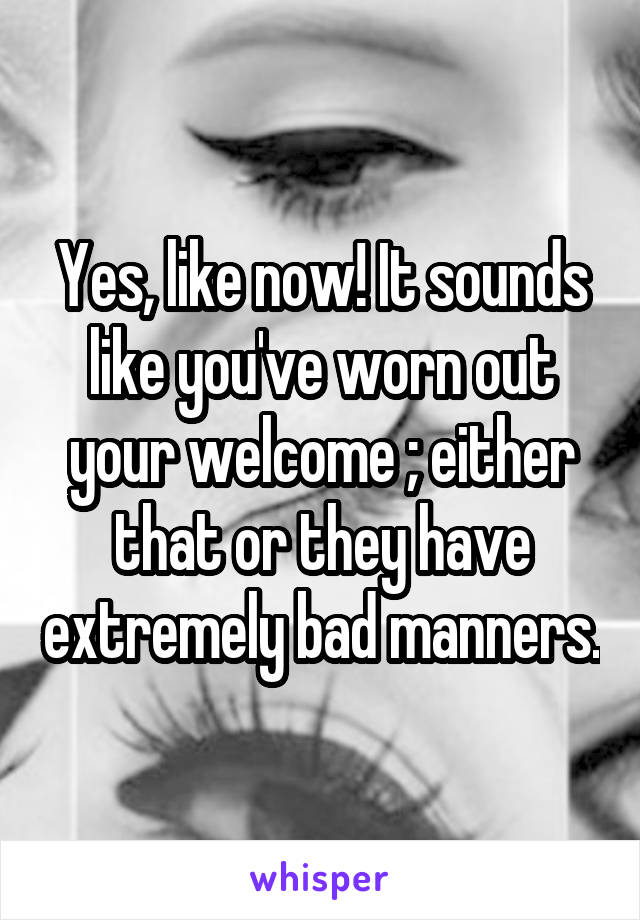Yes, like now! It sounds like you've worn out your welcome ; either that or they have extremely bad manners.