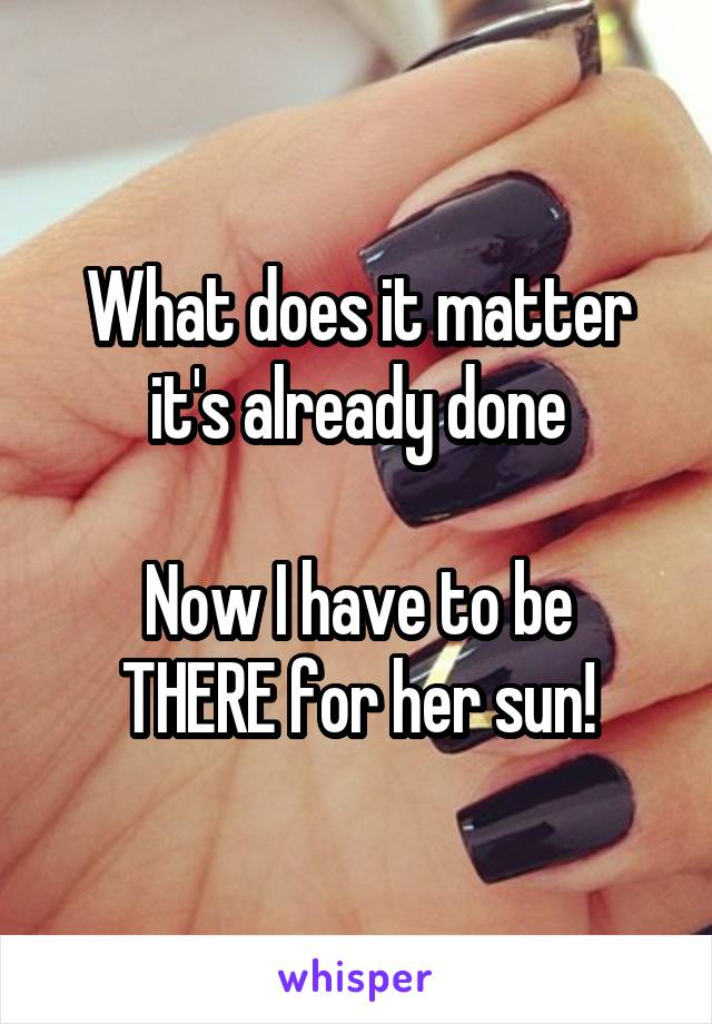 What does it matter it's already done

Now I have to be THERE for her sun!