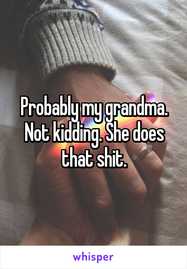 Probably my grandma. Not kidding. She does that shit.