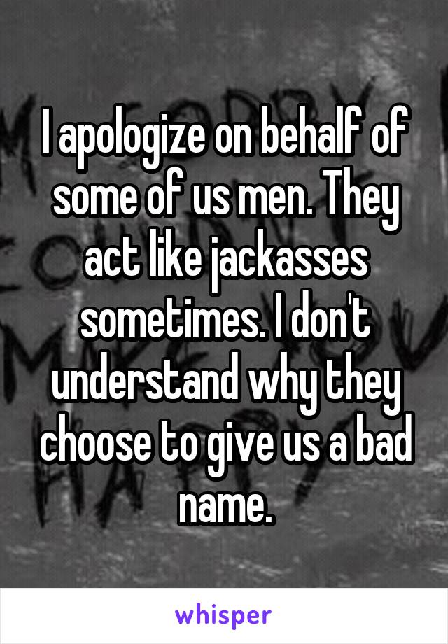 I apologize on behalf of some of us men. They act like jackasses sometimes. I don't understand why they choose to give us a bad name.