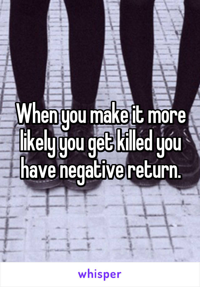 When you make it more likely you get killed you have negative return.