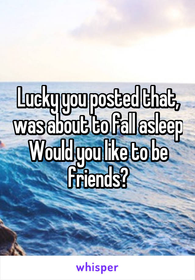 Lucky you posted that, was about to fall asleep
Would you like to be friends?