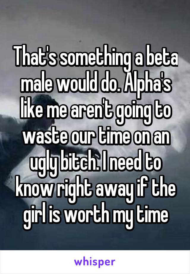 That's something a beta male would do. Alpha's like me aren't going to waste our time on an ugly bitch. I need to know right away if the girl is worth my time