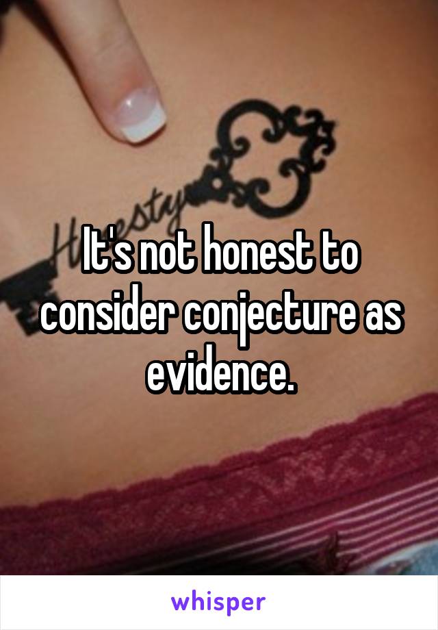 It's not honest to consider conjecture as evidence.