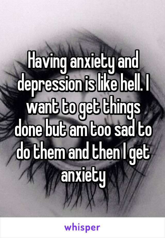 Having anxiety and depression is like hell. I want to get things done but am too sad to do them and then I get anxiety