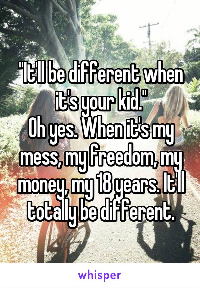 "It'll be different when it's your kid."
Oh yes. When it's my mess, my freedom, my money, my 18 years. It'll totally be different.