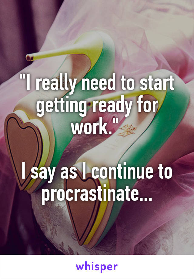 "I really need to start getting ready for work." 

I say as I continue to procrastinate...