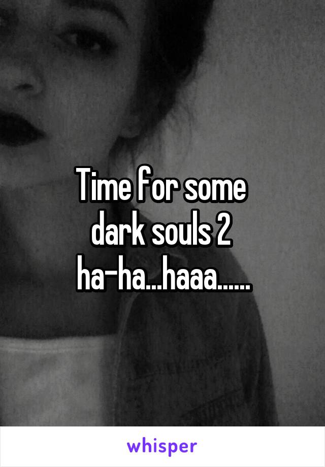 Time for some 
dark souls 2 
ha-ha...haaa......