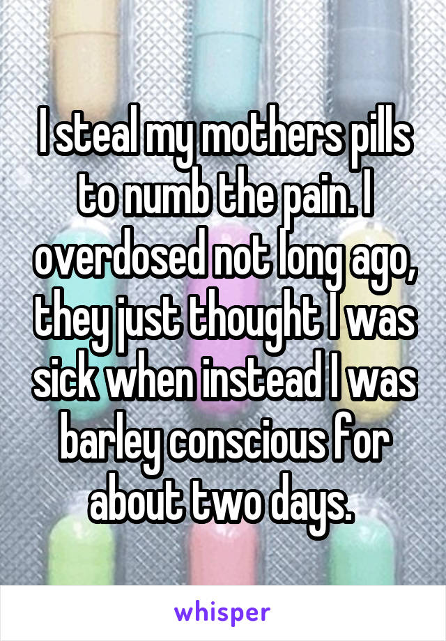 I steal my mothers pills to numb the pain. I overdosed not long ago, they just thought I was sick when instead I was barley conscious for about two days. 