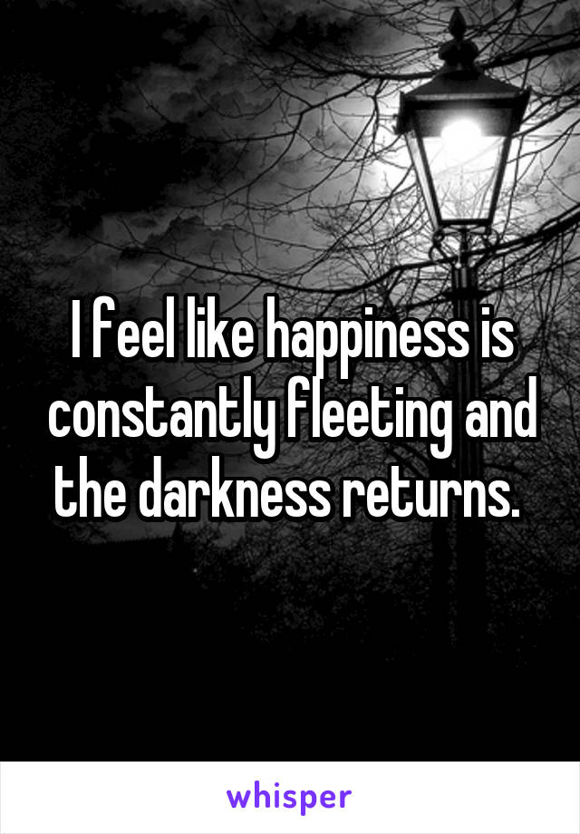 I feel like happiness is constantly fleeting and the darkness returns. 