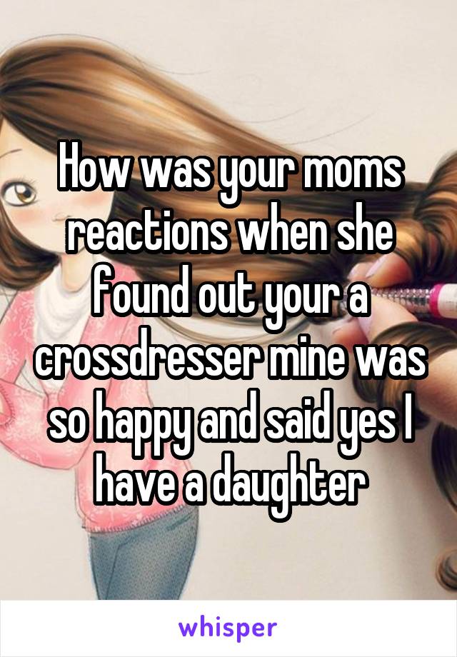How was your moms reactions when she found out your a crossdresser mine was so happy and said yes I have a daughter