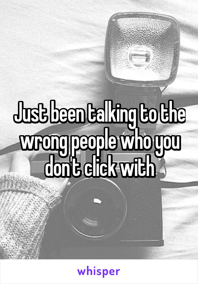 Just been talking to the wrong people who you don't click with