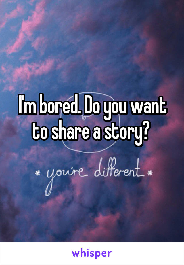 I'm bored. Do you want to share a story? 
