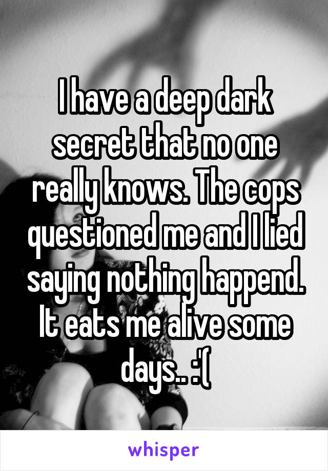 I have a deep dark secret that no one really knows. The cops questioned me and I lied saying nothing happend. It eats me alive some days.. :'(