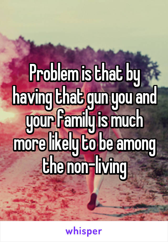 Problem is that by having that gun you and your family is much more likely to be among the non-living