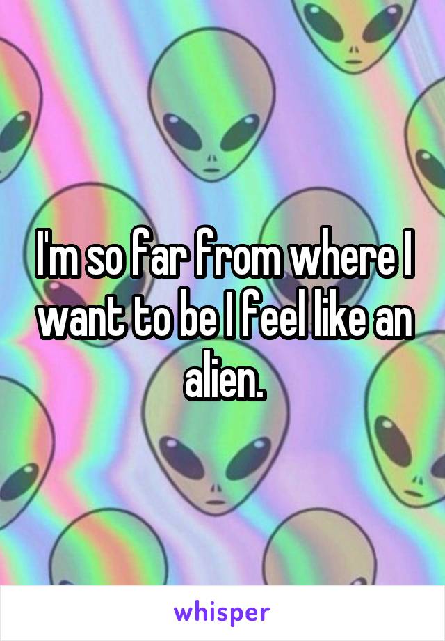 I'm so far from where I want to be I feel like an alien.