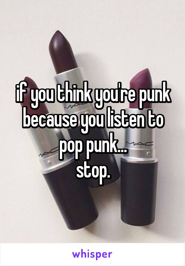 if you think you're punk because you listen to pop punk...
stop.