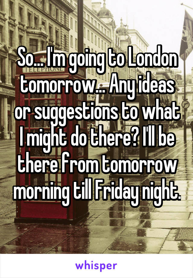So... I'm going to London tomorrow... Any ideas or suggestions to what I might do there? I'll be there from tomorrow morning till Friday night. 