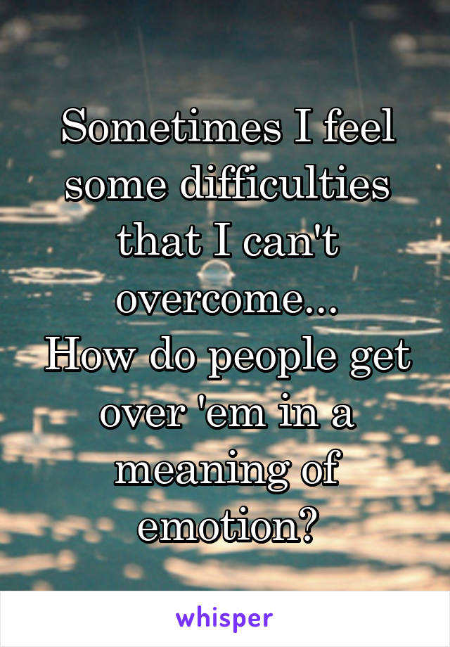 Sometimes I feel some difficulties that I can't overcome...
How do people get over 'em in a meaning of emotion?