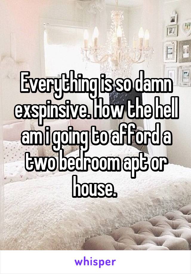 Everything is so damn exspinsive. How the hell am i going to afford a two bedroom apt or house. 
