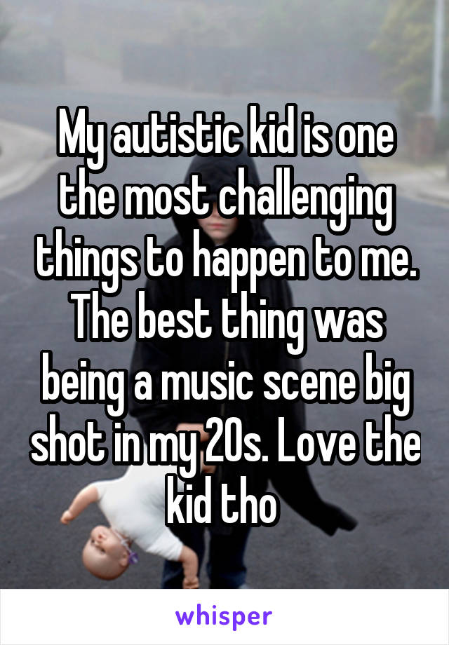 My autistic kid is one the most challenging things to happen to me. The best thing was being a music scene big shot in my 20s. Love the kid tho 